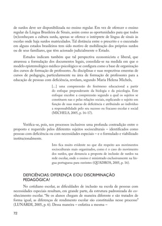 72
de surdos deve ser disponibilizada no ensino regular. Em vez de oferecer o ensino
regular da Língua Brasileira de Sinais, assim como as oportunidades para que todos
(re)conheçam a cultura surda, apenas se oferece o intérprete de língua de sinais às
escolas onde haja surdos matriculados. Tal distância entre o prescrito e o executado
em alguns estados brasileiros tem sido motivo de mobilização dos próprios surdos
ou de seus familiares, que têm acionado judicialmente o Estado.
Estudos indicam também que tal perspectiva economicista e liberal, que
atravessa a formulação dos documentos legais, consolida-se na medida em que o
modelo epistemológico médico-psicológico se configura como a base de organização
dos cursos de formação de professores. As disciplinas e suas respectivas ementas de
cursos de pedagogia, particularmente na área de formação de professores para a
educação de pessoas com deficiência, revelam, segundo Maria Helena Michels,
[...] uma compreensão do fenômeno educacional a partir
do enfoque preponderante da biologia e da psicologia. Este
enfoque encobre a compreensão segundo a qual os sujeitos se
constituem nas e pelas relações sociais, explicando o sujeito em
função de suas marcas de deficiência e atribuindo ao indivíduo
a responsabilidade pelo seu sucesso ou fracasso escolar e social
(MICHELS, 2005, p. 16-17).
Verifica-se, pois, nos processos inclusivos uma profunda contradição entre o
proposto e requerido pelos diferentes sujeitos socioculturais – identificados como
pessoas com deficiência ou com necessidades especiais – e o formulado e viabilizado
institucionalmente.
Isto fica muito evidente no que diz respeito aos movimentos
socioculturais mais organizados, como é o caso do movimento
dos surdos, que denuncia a proposta de inclusão de surdos na
rede escolar, onde o ensino é ministrado exclusivamente na lín-
gua portuguesa para ouvintes (QUADROS, 2005, p. 16).
Deficiências: diferença e/ou discriminação
pedagógica?
No cotidiano escolar, as dificuldades de inclusão na escola de pessoas com
necessidades especiais resultam, em grande parte, da estrutura padronizada do co-
nhecimento escolar. “Se os alunos chegam de maneira diferente e são tratados de
forma igual, as diferenças de rendimento escolar são constituídas nesse processo”
(LUNARDI, 2005, p. 6). Dessa maneira – enfatiza a mesma –
EdInc_Rev2.indd 72 9/22/09 4:58:08 PM
 