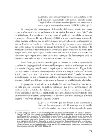 73
[...] a forma como uma diferença tem sido considerada na escola
pode conduzir à desigualdade e até mesmo à exclusão escolar.
Desigualdade e exclusão muitas vezes já anteriores e exteriores à
escola e que a mesma ajuda a ratificar (LUNARDI, 2005, p. 5).
As situações de desvantagem, dificuldade, deficiência, desvio são vistas
como se dissessem respeito exclusivamente ao sujeito. Entretanto, uma deficiência
ou dificuldade dos estudantes para aprender só pode ser entendida na relação
ensino-aprendizagem. Geovana Lunardi (2005), em sua pesquisa com turmas de
séries iniciais, verificou que as diferenciações de aprendizagem configuravam-se
principalmente em relação a problemas de leitura e escrita, dada a ênfase curricular
das séries iniciais no domínio do código linguístico.5
As variações de ritmo e de
eficácia na aquisição de conhecimentos vivenciadas pelos estudantes na escola têm
relação direta com aquilo que a escola prima por ensinar: a leitura e a escrita. Os
obstáculos que surgem nessa área criam mais situações de desvantagem para os
estudantes em todas as outras dimensões e relações escolares.
Dessa forma, se o ensino-aprendizagem da leitura e da escrita é desenvolvido
com base na linguagem oral, torna-se evidente que as crianças surdas – por não te-
rem acesso à linguagem oral, mas terem principal ou exclusivamente à língua de si-
nais – estão em posição de desvantagem em relação aos colegas ouvintes. O mesmo
acontece aos cegos, num contexto em que a comunicação visual é predominante, ou
aos estrangeiros ou aos pertencentes a culturas diferentes da hegemônica, ou às pes-
soas com deficiências físicas e motoras em ambientes ou atividades não adaptadas.
Os processos de sujeição e de exclusão dos sujeitos diferentes constituem-
se pela própria dinâmica da prática curricular, que prevê aprendizagem de
conhecimentos e habilidades definidas a priori mediante exercitação e fixação.
Nesse contexto, a diferença é identificada pelo grau de incômodo produzido pelo
desempenho não esperado pelo professor. A diferença que mais incomoda a prática
docente – conforme observou Geovana Lunardi
[...] é a do estudante que não domina e não acompanha a
forma de funcionamento escolar. O aluno que não vê sentido
na atividade escolar logo acaba se desinteressando de segui-
5	 Lunardi categoriza em três grupos as diferenças dos estudantes constituídas em seu processo de apren-
dizagem, tal como reconhecidas pelos professores em uma escola específica: 1. algumas crianças são
identificadas como portadoras de “dificuldades de aprendizagem” no que diz respeito ao seu processo de
alfabetização, de entendimento da matemática, da leitura e da interpretação de texto, assim como no que
se refere às suas capacidades de autonomia; 2. outras ainda por suas dificuldades de adaptação ao tempo
e ao espaço da sala de aula e da escola, ou seja, de compreensão do que se espera delas e, consequen-
temente, de assunção do comportamento considerado adequado ao espaço escolar; 3. outras ainda são
diferenciadas por deficiências legitimadas, isto é, por deficiências evidentes e visivelmente identificadas ou
diagnosticadas como tal (LUNARDI, 2005, p. 9).
EdInc_Rev2.indd 73 9/22/09 4:58:08 PM
 