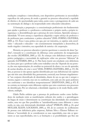 82
mediações complexas e interculturais, com dispositivos pertinentes às necessidades
específicas de cada pessoa, de modo a garantir no processo educacional a equidade
de direitos e de oportunidades para todos, assim como o protagonismo de cada um
na sustentação do diálogo e da reciprocidade entre educandos-educadores.
A formação, a preparação e a conscientização profissionais são fundamentais
para ajudar o professor e a professora a enfrentarem o próprio medo, a própria in-
segurança e a desestabilização que a presença do novo instaura. Aprender ameaça a
identidade. “O novo ameaça a experiência adquirida e supõe esforço do professor e
da professora para conduzirem a prática educativa” (DAL-FORNO; OLIVEIRA,
2005, p. 11). Essa é uma prática em que, por ser interativa, os sujeitos nela envol-
vidos – educando e educador – são constantemente interpelados a desenvolver, de
modo singular e interativo, sua capacidade de autoria e de cooperação.
Destarte, no processo educativo é preciso questionar o conceito de aluno “pa-
drão”, tomando-se a constituição da diferença como parâmetro da reorganização
das escolas (ALMEIDA, 2005, p. 12). As crianças com deficiência trazem para a
prática pedagógica a necessidade de explicações sobre seu processo “diferente” de
aprender (LUNARDI, 2005, p. 1). Não basta inserir um estudante com deficiência
na classe para que o professor saiba como trabalhar com ele: “depende da sua postu-
ra, das suas representações, de acreditar no potencial do aluno e no seu de aprender,
de aceitar desafios, de criar o novo” (DAL-FORNO; OLIVEIRA, 2005, p. 15). De
fato, as pessoas (e não apenas aquelas identificadas por suas deficiências) são sujeitos
que não têm uma identidade fixa, permanente, essencial, mas formam singularmen-
te “um conjunto diversificado de identidades, diante de um eu que não é sempre o
mesmo, seguro e coerente, mas um eu cambiante, com cada um dos quais podemos
nos confrontar e nos identificar temporariamente” (MANTOAN, 2002, p. 87). É
no contato, na interação entre diferentes sujeitos que estes constroem seus processos
de identificação. Por ser relacional, a identidade organiza-se de modo fluido, ambi-
valente, múltiplo.
Gládis Perlin enfatiza que a presença de professores surdos como facilita-
dores da mediação entre as manifestações culturais dos surdos e a aprendizagem
da língua de sinais é determinante na constituição das identidades dos estudantes
surdos, uma vez que lhes possibilita se “autoidentificarem como diferente e como
surdo, ou seja, com determinada identidade cultural” (PERLIN, 2000, p. 24, apud
MULLER; KLEIN; LOCKMAN, 2005, p. 10). Já no contexto do acolhimento
de pessoas com deficiência pelas empresas, Adriane Silva e Eleanor Palhano en-
fatizam a “necessidade de se considerarem as suas capacidades, mas não se igno-
rarem as suas especificidades, isto é, as limitações e as possibilidades que lhes são
EdInc_Rev2.indd 82 9/22/09 4:58:08 PM
 