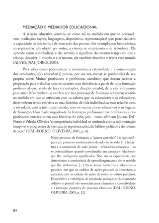 84
Mediação e mediador educacional
A relação educativa constitui-se como tal na medida em que se desenvol-
vem mediações (ações, linguagens, dispositivos, representações) que potencializem
a capacidade de iniciativa e de interação das pessoas. Por exemplo, nas brincadeiras,
ao representar um objeto por outro, a criança se reapresenta e se reconhece. Ela
aprende assim a simbolizar, a dar sentido, a significar. Ao mesmo tempo em que a
criança descobre o mundo e a si mesma, ela também descobre e recria esse mundo
(ALVES; NAUJORKS, 2005).
Para saber como potencializar a autonomia, a criatividade e a comunicação
dos estudantes, o(a) educador(a) precisa, por sua vez, tornar-se produtor(a) de seu
próprio saber. Muitos professores e professoras acreditam que devem receber a
preparação para trabalhar com estudantes com deficiência a partir de uma formação
profissional que, vinda de fora (orientações, direção, estado), dê a eles autonomia
para atuar. Mas também se verifica que tais processos de formação adquirem sentido
na medida em que se articulam com os saberes que os educadores e as educadoras
desenvolvem tendo em vista as suas histórias de vida individual, as suas relações com
a sociedade, com a instituição escolar, com os outros atores educativos e os lugares
de formação. Uma parte importante da formação profissional das professoras e dos
professores enraíza-se em suas histórias de vida, pois – como afirmam Josiane Dal-
Forno e Valeska Oliveira “a competência individual se confunde com a sedimentação
temporal e progressiva de crenças, de representações, de hábitos práticos e de rotinas
de ação” (DAL-FORNO; OLIVEIRA, 2005, p. 6).
Nesse processo de formação, o “querer aprender” é o que confi-
gura um processo autoformativo dotado de sentido. E a inicia-
tiva e a autonomia de cada pessoa – educadora-educanda – só
se potencializam quando coordenadas em contextos relacionais
que lhe configuram significados. Não são as experiências que
determinam a consistência da aprendizagem, mas sim o sentido
que lhe atribuímos. [...] Só se torna formativo e educativo o
processo em que as cadeias de ações pessoais se conectam, a
cada elo, com as cadeias de ações de todos os outros parceiros.
Dispositivos e estratégias de constante avaliação e planejamento
coletivo e pessoal são essenciais para alimentar a conectividade
e a interação evolutiva do processo educativo (DAL-FORNO;
OLIVEIRA, 2005, p. 12).
EdInc_Rev2.indd 84 9/22/09 4:58:08 PM
 