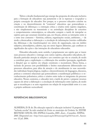 85
Talvez o desafio fundamental que emerge das propostas de educação inclusiva
para a formação de educadores seja justamente o de se repensar e ressignificar a
própria concepção de educador. Isto porque, se o processo educativo consiste na
criação e no desenvolvimento de “contextos” educativos que potencializem a
constituição de diferenças e a interação crítica e criativa entre sujeitos singulares,
e não simplesmente na transmissão e na assimilação disciplinar de conceitos
e comportamentos estereotípicos, ao educador compete a tarefa de interpelar os
sujeitos para que assumam iniciativas que, em fricção, ativem as interações entre si
e entre seus contextos – histórias, culturas, organizações sociais, ambientes... – de
modo a desencadear a elaboração e a circulação de informações (versões codificadas
das diferenças e das transformações) em níveis de organização, seja em âmbito
subjetivo, intersubjetivo, coletivo, seja em níveis lógicos diferentes, que confiram os
significados das ações e das interações de educadores-educandos.
Educador-educando, neste sentido, é propriamente um sujeito que se insere
num processo educativo e interage com outros sujeitos, educandos-educadores, de-
dicando particular atenção às relações e aos contextos que vão se criando, de modo
a contribuir para a explicitação e a elaboração dos sentidos (percepção, significado
e direção) que os sujeitos em relação constroem e reconstroem. Dessa forma, a
inclusão de pessoas com possibilidades e limites marcadamente diferenciados nos
processos educativos, para além da atenção e do atendimento às suas necessida-
des individuais biopsicológicas, implica o desenvolvimento de linguagens, discursos,
práticas e contextos relacionais que potencializem a manifestação polifônica e o re-
conhecimento polissêmico, crítico e criativo entre todos os integrantes do processo
educativo. Nesses contextos, o educador terá a tarefa de prever e preparar recursos
capazes de ativar a elaboração e a circulação de informações entre sujeitos, de modo
que se reconheçam e se auto organizem em relação de reciprocidade entre si e com
o próprio ambiente sociocultural.
Referências bibliográficas
ALMEIDA, D. B. de. Da educação especial à educação inclusiva? A proposta de
“inclusão escolar” da rede estadual de Goiás no município de Goiânia. In: XXVIII
REUNIÃO ANUAL DA ANPEd, Caxambu, 2005. Anais... Caxambu: ANPEd,
2005. Disponível em: <http://www.anped.org.br/28/textos/gt15/gt15671int.rtf>. Acesso
em: 12 jul. 2006.
EdInc_Rev2.indd 85 9/22/09 4:58:09 PM
 