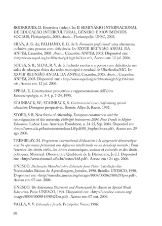 88
RODRIGUES, D. Entrevista (vídeo). In: II SEMINÁRIO INTERNACIONAL
DE EDUCAÇÃO INTERCULTURAL, GÊNERO E MOVIMENTOS
SOCIAIS, Florianópolis, 2003. Anais... Florianópolis: UFSC, 2003.
SILVA, A. G. da; PALHANO, E. G. da S. Formação profissional: uma alternativa
inclusiva para pessoas com deficiência. In: XXVIII REUNIÃO ANUAL DA
ANPEd, Caxambu, 2005. Anais... Caxambu: ANPEd, 2005. Disponível em:
<http://www.anped.org.br/28/textos/gt15/gt15671int.rtf>. Acesso em: 12 jul. 2006.
SOUSA, S. B.; SILVA, R. V. de S. Inclusão escolar e a pessoa com deficiência nas
aulas de educação física das redes municipal e estadual de Uberlândia/MG. In:
XXVIII REUNIÃO ANUAL DA ANPEd, Caxambu, 2005. Anais... Caxambu:
ANPEd, 2005. Disponível em: <http://www.anped.org.br/28/textos/gt15/gt15671int.
rtf>. Acesso em: 12 jul. 2006.
SPERA, E. Construzione prospettica e rappresentazione dell’altro.
Etnoantropologia, n. 3-4, p. 7-24, 1995.
STAINBACK, W.; STAINBACK, S. Controversial issues confronting special
education: Divergent perspectives. Boston: Allyn & Bacon, 1992.
STOER, S. R. New forms of citizenship, European construction and the
reconfiguration of the university. Fulbright brainstorms 2004, New Trends in Higher
Education. Lisboa: Luso-American Foundation, n. 24-25, Sep. 2004. Disponível em:
<http://www.ccla.pt/brainstorms/release1.0/pdf/08_StephenStoer.pdf>. Acesso em: 29
ago. 2006.
TREMBLAY, M. Programme international d’éducation à la citoyenneté démocratique
avec les «personnes présentant une déficience intellectuelle ou un handicap mental» : Pour
l’exercice des droits civils, des droits économiques, sociaux et culturels et des droits
politiques. Montreal: Observatoire Québécois de la Démocratie, [s.d.]. Disponível
em: <http://www.rizoma3.ufsc.br/textos/168.pdf>. Acesso em : 24 ago. 2006.
UNESCO. Declaração Mundial sobre Educação para Todos: Satisfação das
Necessidades Básicas de Aprendizagem, Jomtien, 1990. Brasília: UNESCO, 1990.
Disponível em: <http://unesdoc.unesco.org/images/0008/000862/086291por.pdf>.
Acesso em: 07 out. 2006.
UNESCO. The Salamanca Statement and Framework for Action on Special Needs
Education. Paris: UNESCO, 1994. Disponível em: <http://unesdoc.unesco.org/
images/0009/000984/098427eo.pdf>. Acesso em: 07 out. 2006.
VALLA, V. V. Educação e favela. Petrópolis: Vozes, 1986.
EdInc_Rev2.indd 88 9/22/09 4:58:09 PM
 