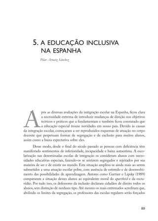 5. A educação inclusiva
	 na Espanha
		 Pilar Arnaiz Sánchez
A
pós as diversas avaliações da integração escolar na Espanha, ficou clara
a necessidade extrema de introduzir mudanças de direção nos objetivos
teóricos e práticos que a fundamentam e também ficou constatado que
a educação especial trouxe novidades em nosso país. Devido às causas
da integração escolar, começaram a ser reproduzidos esquemas de atuação no corpo
docente que perpetuam formas de segregação e de exclusão para muitos alunos,
assim como a baixa expectativa sobre eles.
Desse modo, desde o final do século passado as pessoas com deficiência têm
manifestado sentimentos de inferioridade, incapacidade e baixa autoestima. A esco-
larização nas denominadas escolas de integração os consideram alunos com neces-
sidades educativas especiais, fazendo-os se sentirem segregados e rejeitados por sua
maneira de ser e de existir no mundo. Esta situação ampliou-se ainda mais ao serem
submetidos a uma atuação escolar pobre, com ausência de estímulo e de desenvolvi-
mento das possibilidades de aprendizagem. Autores como Gartner e Lipsky (1989)
compararam a situação desses alunos ao equivalente moral do apartheid e da escra-
vidão. Por tudo isso, os defensores da inclusão declaram cidadãos de direito todos os
alunos, sem distinção de nenhum tipo. Até mesmo os mais extremados acreditam que,
abolindo os limites da segregação, os professores das escolas regulares serão forçados
89
EdInc_Rev2.indd 89 9/22/09 4:58:09 PM
 