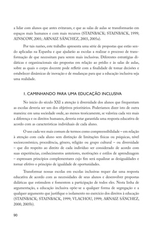90
a lidar com alunos que antes evitavam, e que as salas de aulas se transformarão em
espaços mais humanos e com mais recursos (STAINBACK; STAINBACK, 1999;
AINSCOW, 2001; ARNAIZ SÁNCHEZ, 2003, 2005a).
Por tais razões, este trabalho apresenta uma série de propostas que estão sen-
do aplicadas na Espanha e que ajudarão as escolas a realizar o processo de trans-
formação de que necessitam para serem mais inclusivas. Diferentes estratégias di-
dáticas e organizacionais são propostas em relação ao prédio e às salas de aulas,
sobre as quais o corpo docente pode refletir com a finalidade de tomar decisões e
estabelecer dinâmicas de inovação e de mudanças para que a educação inclusiva seja
uma realidade.
1. CAMINHANDO PARA UMA EDUCAÇÃO INCLUSIVA
No início do século XXI a atenção à diversidade dos alunos que frequentam
as escolas deveria ser um dos objetivos prioritários. Poderíamos dizer isto de outra
maneira: em uma sociedade onde, ao menos teoricamente, se valoriza cada vez mais
a diferença e os direitos humanos, deveria estar garantida uma resposta educativa de
acordo com as características individuais de cada aluno.
O uso cada vez mais comum de termos como compreensibilidade – em relação
à atenção com cada aluno sem distinção de limitações físicas ou psíquicas, nível
socioeconômico, procedência, gênero, religião ou grupo cultural – ou diversidade
– que diz respeito ao direito de cada indivíduo ser considerado de acordo com
suas experiências, conhecimentos anteriores, motivações e estilos de aprendizagem
– expressam princípios complementares cujo fim será equalizar as desigualdades e
tornar efetivo o princípio de igualdade de oportunidades.
Transformar nossas escolas em escolas inclusivas requer dar uma resposta
educativa de acordo com as necessidades de seus alunos e desenvolver propostas
didáticas que estimulem e fomentem a participação de todos eles. Nesta linha de
argumentação, a educação inclusiva opõe-se a qualquer forma de segregação e a
qualquer argumento que justifique o isolamento no exercício dos direitos à educação
(STAINBACK; STAINBACK, 1999; VLACHOU, 1999; ARNAIZ SÁNCHEZ,
2000, 2005b).
EdInc_Rev2.indd 90 9/22/09 4:58:09 PM
 