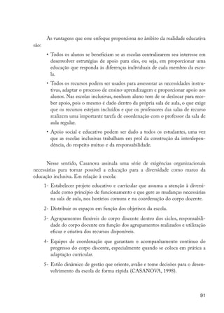 91
As vantagens que esse enfoque proporciona no âmbito da realidade educativa
são:
•	 Todos os alunos se beneficiam se as escolas centralizarem seu interesse em
desenvolver estratégias de apoio para eles, ou seja, em proporcionar uma
educação que responda às diferenças individuais de cada membro da esco-
la.
•	 Todos os recursos podem ser usados para assessorar as necessidades instru-
tivas, adaptar o processo de ensino-aprendizagem e proporcionar apoio aos
alunos. Nas escolas inclusivas, nenhum aluno tem de se deslocar para rece-
ber apoio, pois o mesmo é dado dentro da própria sala de aula, o que exige
que os recursos estejam incluídos e que os professores das salas de recurso
realizem uma importante tarefa de coordenação com o professor ­
da sala de
aula regular.
•	 Apoio social e educativo podem ser dado a todos os estudantes, uma vez
que as escolas inclusivas trabalham em prol da construção da interdepen-
dência, do respeito mútuo e da responsabilidade.
Nesse sentido, Casanova assinala uma série de exigências organizacionais
necessárias para tornar possível a educação para a diversidade como marco da
educação inclusiva. Em relação à escola:
1-	Estabelecer projeto educativo e curricular que assuma a atenção à diversi-
dade como princípio de funcionamento e que gere as mudanças necessárias
na sala de aula, nos horários comuns e na coordenação do corpo docente.
2-	Distribuir os espaços em função dos objetivos da escola.
3-	Agrupamentos flexíveis do corpo discente dentro dos ciclos, responsabili-
dade do corpo docente em função dos agrupamentos realizados e utilização
eficaz e criativa dos recursos disponíveis.
4-	Equipes de coordenação que garantam o acompanhamento contínuo do
progresso do corpo discente, especialmente quando se coloca em prática a
adaptação curricular.
5-	Estilo dinâmico de gestão que oriente, avalie e tome decisões para o desen-
volvimento da escola de forma rápida (CASANOVA, 1998).
EdInc_Rev2.indd 91 9/22/09 4:58:09 PM
 