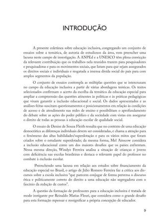 9
Introdução
A presente coletânea sobre educação inclusiva, congregando um conjunto de
ensaios sobre a temática, de autoria de estudiosos da área, vem preencher uma
lacuna neste campo de investigação. A ANPEd e a UNESCO têm plena convicção
da relevante contribuição que os trabalhos nela reunidos trazem para pesquisadores
e pesquisadoras e para os movimentos sociais, que lutam para que sejam assegurados
os direitos sociais e individuais e resgatada a imensa dívida social do país para com
amplos segmentos da população.
O conjunto de ensaios contempla as múltiplas questões que se intercruzam
no campo da educação inclusiva a partir de várias abordagens teóricas. Os textos
selecionados confirmam o acerto da escolha da temática da educação especial para
ampliar a compreensão das questões atinentes às políticas e às práticas pedagógicas
que visam garantir a inclusão educacional e social. Os dados apresentados e as
análises feitas suscitam questionamentos e posicionamentos em relação às condições
de acesso e de atendimento nas redes de ensino e possibilitam o aprofundamento
do debate sobre as ações do poder público e da sociedade com vistas em assegurar
o direito de todas as pessoas à educação escolar de qualidade social.
O ensaio de Denise de Souza Fleith ressalta que no contexto de uma educação
democrática as diferenças individuais devem ser consideradas, e chama a atenção para
o fenômeno das altas habilidades/superdotação e para os vários mitos que foram
criados sobre o estudante superdotado; da mesma forma, Mel Ainscow considera
a inclusão educacional como um dos maiores desafios que os países enfrentam.
Nessa mesma direção, Windyz Ferreira analisa a situação de crianças e jovens
com deficiência nas escolas brasileiras e destaca o relevante papel do professor no
combate à exclusão escolar.
Preenchendo uma lacuna em relação aos estudos sobre financiamento da
educação especial no Brasil, o artigo de Júlio Romero Ferreira faz a crítica aos dis-
cursos sobre a escola inclusiva “que parecem conjugar de forma perversa o discurso
ética e politicamente correto do direito a uma educação não segregadora com o
fascínio da redução de custos”.
A questão da formação de professores para a educação inclusiva é tratada de
modo instigante por Reinaldo Matias Fleuri, que considera como o grande desafio
para esta formação repensar e ressignificar a própria concepção de educador.
EdInc_Rev2.indd 9 9/22/09 4:58:03 PM
 