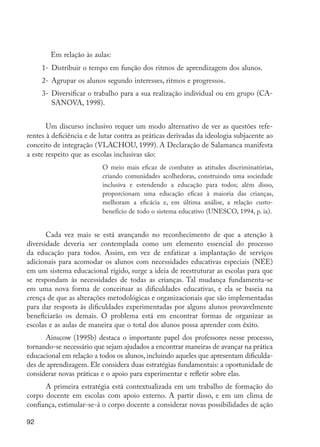 92
	 Em relação às aulas:
1-	Distribuir o tempo em função dos ritmos de aprendizagem dos alunos.
2-	Agrupar os alunos segundo interesses, ritmos e progressos.
3-	Diversificar o trabalho para a sua realização individual ou em grupo (CA-
SANOVA, 1998).
Um discurso inclusivo requer um modo alternativo de ver as questões refe-
rentes à deficiência e de lutar contra as práticas derivadas da ideologia subjacente ao
conceito de integração (VLACHOU, 1999). A Declaração de Salamanca manifesta
a este respeito que as escolas inclusivas são:
O meio mais eficaz de combater as atitudes discriminatórias,
criando comunidades acolhedoras, construindo uma sociedade
inclusiva e estendendo a educação para todos; além disso,
proporcionam uma educação eficaz à maioria das crianças,
melhoram a eficácia e, em última análise, a relação custo-
benefício de todo o sistema educativo (UNESCO, 1994, p. ix).
Cada vez mais se está avançando no reconhecimento de que a atenção à
diversidade deveria ser contemplada como um elemento essencial do processo
da educação para todos. Assim, em vez de enfatizar a implantação de serviços
adicionais para acomodar os alunos com necessidades educativas especiais (NEE)
em um sistema educacional rígido, surge a ideia de reestruturar as escolas para que
se respondam às necessidades de todas as crianças. Tal mudança fundamenta-se
em uma nova forma de conceituar as dificuldades educativas, e ela se baseia na
crença de que as alterações metodológicas e organizacionais que são implementadas
para dar resposta às dificuldades experimentadas por alguns alunos provavelmente
beneficiarão os demais. O problema está em encontrar formas de organizar as
escolas e as aulas de maneira que o total dos alunos possa aprender com êxito.
Ainscow (1995b) destaca o importante papel dos professores nesse processo,
tornando-se necessário que sejam ajudados a encontrar maneiras de avançar na prática
educacional em relação a todos os alunos, incluindo aqueles que apresentam dificulda-
des de aprendizagem. Ele considera duas estratégias fundamentais: a oportunidade de
considerar novas práticas e o apoio para experimentar e refletir sobre elas.
A primeira estratégia está contextualizada em um trabalho de formação do
corpo docente em escolas com apoio externo. A partir disso, e em um clima de
confiança, estimular-se-á o corpo docente a considerar novas possibilidades de ação
EdInc_Rev2.indd 92 9/22/09 4:58:09 PM
 