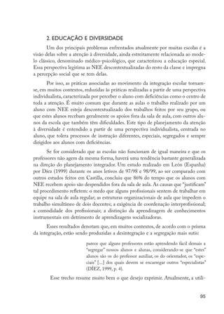 95
2. EDUCAÇÃO E DIVERSIDADE
Um dos principais problemas enfrentados atualmente por muitas escolas é a
visão delas sobre a atenção à diversidade, ainda estreitamente relacionada ao mode-
lo clássico, denominado médico-psicológico, que caracterizou a educação especial.
Essa perspectiva legitima as NEE descontextualizadas do resto da classe e impregna
a percepção social que se tem delas.
Por isso, as práticas associadas ao movimento da integração escolar tornam-
se, em muitos contextos, reduzidas às práticas realizadas a partir de uma perspectiva
individualista, caracterizada por perceber o aluno com deficiências como o centro de
toda a atenção. É muito comum que durante as aulas o trabalho realizado por um
aluno com NEE esteja descontextualizado dos trabalhos feitos por seu grupo, ou
que estes alunos recebam geralmente os apoios fora da sala de aula, com outros alu-
nos da escola que também têm dificuldades. Este tipo de planejamento da atenção
à diversidade é entendido a partir de uma perspectiva individualista, centrada no
aluno, que tolera processos de instrução diferentes, especiais, segregados e sempre
dirigidos aos alunos com deficiências.
Se for considerado que as escolas não funcionam de igual maneira e que os
professores não agem da mesma forma, haverá uma tendência bastante generalizada
na direção do planejamento integrador. Um estudo realizado em León (Espanha)
por Díez (1999) durante os anos letivos de 97/98 e 98/99, ao ser comparado com
outros estudos feitos em Castilla, concluiu que 86% do tempo que os alunos com
NEE recebem apoio são despendidos fora da sala de aula. As causas que “justificam”
tal procedimento refletem: o medo que alguns profissionais sentem de trabalhar em
equipe na sala de aula regular; as estruturas organizacionais de aula que impedem o
trabalho simultâneo de dois docentes; a exigência de coordenação interprofissional;
a comodidade dos profissionais; a distinção da aprendizagem de conhecimentos
instrumentais em detrimento de aprendizagens socializadoras.
Esses resultados denotam que, em muitos contextos, de acordo com o prisma
da integração, estão sendo produzidas a desintegração e a segregação mais sutis:
parece que alguns professores estão aprendendo fácil demais a
“segregar” nossos alunos e alunas, considerando-se que “estes”
alunos são os do professor auxiliar, os do orientador, os “espe-
ciais” [...] dos quais devem se encarregar outros “especialistas”
(DÍEZ, 1999, p. 4).
	 Esse trecho resume muito bem o que desejo exprimir. Atualmente, a utili-
EdInc_Rev2.indd 95 9/22/09 4:58:09 PM
 