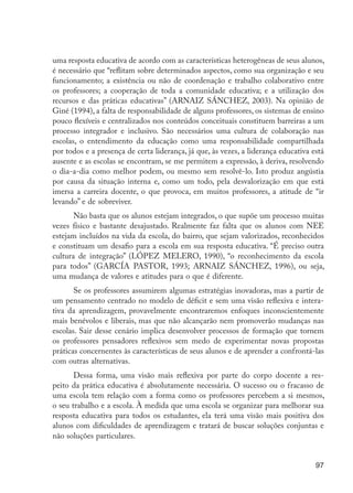 97
uma resposta educativa de acordo com as características heterogêneas de seus alunos,
é necessário que “reflitam sobre determinados aspectos, como sua organização e seu
funcionamento; a existência ou não de coordenação e trabalho colaborativo entre
os professores; a cooperação de toda a comunidade educativa; e a utilização dos
recursos e das práticas educativas” (ARNAIZ SÁNCHEZ, 2003). Na opinião de
Giné (1994), a falta de responsabilidade de alguns professores, os sistemas de ensino
pouco flexíveis e centralizados nos conteúdos conceituais constituem barreiras a um
processo integrador e inclusivo. São necessários uma cultura de colaboração nas
escolas, o entendimento da educação como uma responsabilidade compartilhada
por todos e a presença de certa liderança, já que, às vezes, a liderança educativa está
ausente e as escolas se encontram, se me permitem a expressão, à deriva, resolvendo
o dia-a-dia como melhor podem, ou mesmo sem resolvê-lo. Isto produz angústia
por causa da situação interna e, como um todo, pela desvalorização em que está
imersa a carreira docente, o que provoca, em muitos professores, a atitude de “ir
levando” e de sobreviver.
Não basta que os alunos estejam integrados, o que supõe um processo muitas
vezes físico e bastante desajustado. Realmente faz falta que os alunos com NEE
estejam incluídos na vida da escola, do bairro, que sejam valorizados, reconhecidos
e constituam um desafio para a escola em sua resposta educativa. “É preciso outra
cultura de integração” (LÓPEZ MELERO, 1990), “o reconhecimento da escola
para todos” (GARCÍA PASTOR, 1993; ARNAIZ SÁNCHEZ, 1996), ou seja,
uma mudança de valores e atitudes para o que é diferente.
Se os professores assumirem algumas estratégias inovadoras, mas a partir de
um pensamento centrado no modelo de déficit e sem uma visão reflexiva e intera-
tiva da aprendizagem, provavelmente encontraremos enfoques inconscientemente
mais benévolos e liberais, mas que não alcançarão nem promoverão mudanças nas
escolas. Sair desse cenário implica desenvolver processos de formação que tornem
os professores pensadores reflexivos sem medo de experimentar novas propostas
práticas concernentes às características de seus alunos e de aprender a confrontá-las
com outras alternativas.
Dessa forma, uma visão mais reflexiva por parte do corpo docente a res-
peito da prática educativa é absolutamente necessária. O sucesso ou o fracasso de
uma escola tem relação com a forma como os professores percebem a si mesmos,
o seu trabalho e a escola. À medida que uma escola se organizar para melhorar sua
resposta educativa para todos os estudantes, ela terá uma visão mais positiva dos
alunos com dificuldades de aprendizagem e tratará de buscar soluções conjuntas e
não soluções particulares.
EdInc_Rev2.indd 97 9/22/09 4:58:09 PM
 