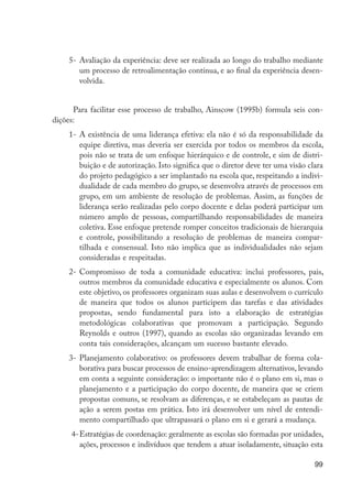 99
5-	Avaliação da experiência: deve ser realizada ao longo do trabalho mediante
um processo de retroalimentação contínua, e ao final da experiência desen-
volvida.
Para facilitar esse processo de trabalho, Ainscow (1995b) formula seis con-
dições:
1-	A existência de uma liderança efetiva: ela não é só da responsabilidade da
equipe diretiva, mas deveria ser exercida por todos os membros da escola,
pois não se trata de um enfoque hierárquico e de controle, e sim de distri-
buição e de autorização. Isto significa que o diretor deve ter uma visão clara
do projeto pedagógico a ser implantado na escola que, respeitando a indivi-
dualidade de cada membro do grupo, se desenvolva através de processos em
grupo, em um ambiente de resolução de problemas. Assim, as funções de
liderança serão realizadas pelo corpo docente e delas poderá participar um
número amplo de pessoas, compartilhando responsabilidades de maneira
coletiva. Esse enfoque pretende romper conceitos tradicionais de hierarquia
e controle, possibilitando a resolução de problemas de maneira compar-
tilhada e consensual. Isto não implica que as individualidades não sejam
consideradas e respeitadas.
2-	Compromisso de toda a comunidade educativa: inclui professores, pais,
outros membros da comunidade educativa e especialmente os alunos. Com
este objetivo, os professores organizam suas aulas e desenvolvem o currículo
de maneira que todos os alunos participem das tarefas e das atividades
propostas, sendo fundamental para isto a elaboração de estratégias
metodológicas colaborativas que promovam a participação. Segundo
Reynolds e outros (1997), quando as escolas são organizadas levando em
conta tais considerações, alcançam um sucesso bastante elevado.
3-	Planejamento colaborativo: os professores devem trabalhar de forma cola-
borativa para buscar processos de ensino-aprendizagem alternativos, levando
em conta a seguinte consideração: o importante não é o plano em si, mas o
planejamento e a participação do corpo docente, de maneira que se criem
propostas comuns, se resolvam as diferenças, e se estabeleçam as pautas de
ação a serem postas em prática. Isto irá desenvolver um nível de entendi-
mento compartilhado que ultrapassará o plano em si e gerará a mudança.
4-	Estratégias de coordenação: geralmente as escolas são formadas por unidades,
ações, processos e indivíduos que tendem a atuar isoladamente, situação esta
EdInc_Rev2.indd 99 9/22/09 4:58:09 PM
 