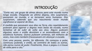INTRODUÇÃO
“Certa vez, um grupo de almas desceu para este mundo numa
longa escada. Chegando ao último degrau, eles suspiraram,
pousaram no mundo, e se tornaram seres humanos. Eles
suspiraram, sabendo que seu nascimento neste mundo
significava se separar de Deus.
À medida que passavam seus dias na Terra, eles repetidamente
pulavam para agarrar o degrau mais baixo da escada, numa
tentativa vã de subir de volta aos céus. Alguns pulavam
algumas vezes e então desistiam e se acomodavam com a
existência humana. Outros pulavam centenas, até milhares de
vezes, mas estes também fracassavam em alcançar a escada.
Com uma pessoa, porém, foi diferente. Ele começou a pular,
continuou pulando, e então, ao contrário de todos os outros,
não parou nunca de pular. Finalmente, Deus o pegou e o trouxe
de volta para o céu.”
 