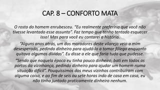 CAP. 8 – CONFORTO MATA
O rosto do homem enrubesceu. “Eu realmente preferiria que você não
tivesse levantado esse assunto”. Faz tempo que tenho tentado esquecer
isso! Mas para você eu contarei a história.
“Alguns anos atrás, um dos moradores deste vilarejo veio a mim
desesperado, pedindo dinheiro para ajudá-lo a tomar fôlego enquanto
quitava algumas dívidas”. Eu disse a ele que faria tudo que pudesse.
“Sendo que naquela época eu tinha pouco dinheiro, bati em todas as
portas da vizinhança, pedindo dinheiro para ajudar um homem numa
situação difícil”. Pouquíssimos dos meus vizinhos contribuíram com
alguma coisa, e ao fim de seis ou sete horas indo de casa em casa, eu
não tinha juntado praticamente dinheiro nenhum.
 