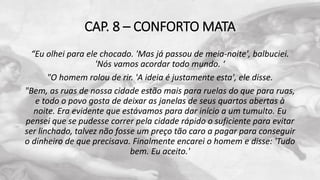 CAP. 8 – CONFORTO MATA
“Eu olhei para ele chocado. 'Mas já passou de meia-noite', balbuciei.
'Nós vamos acordar todo mundo. ‘
"O homem rolou de rir. 'A ideia é justamente esta', ele disse.
"Bem, as ruas de nossa cidade estão mais para ruelas do que para ruas,
e todo o povo gosta de deixar as janelas de seus quartos abertas à
noite. Era evidente que estávamos para dar início a um tumulto. Eu
pensei que se pudesse correr pela cidade rápido o suficiente para evitar
ser linchado, talvez não fosse um preço tão caro a pagar para conseguir
o dinheiro de que precisava. Finalmente encarei o homem e disse: 'Tudo
bem. Eu aceito.'
 