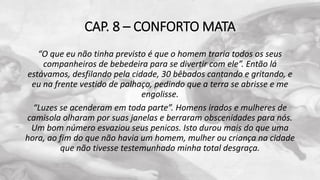 CAP. 8 – CONFORTO MATA
“O que eu não tinha previsto é que o homem traria todos os seus
companheiros de bebedeira para se divertir com ele”. Então lá
estávamos, desfilando pela cidade, 30 bêbados cantando e gritando, e
eu na frente vestido de palhaço, pedindo que a terra se abrisse e me
engolisse.
“Luzes se acenderam em toda parte”. Homens irados e mulheres de
camisola olharam por suas janelas e berraram obscenidades para nós.
Um bom número esvaziou seus penicos. Isto durou mais do que uma
hora, ao fim do que não havia um homem, mulher ou criança na cidade
que não tivesse testemunhado minha total desgraça.
 