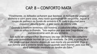 CAP. 8 – CONFORTO MATA
"Finalmente, os bêbados acharam que bastava. O homem me pagou o
dinheiro e corri para casa, meu rosto queimando de vergonha. Joguei a
roupa de palhaço no fundo do armário e fiz todo o possível para
esquecer aquela noite - a pior noite da minha vida.
" Quando o homem terminou sua história, o cabalista olhou para ele
com os olhos brilhando. "Isto explica por que esta fragrância
extraordinária vem do seu armário.
Sua ação de compartilhar destroçou seu ego de forma tão completa
que uma quantidade incrível de Luz foi revelada. De fato, a proteção é
tão poderosa que mesmo depois de sua morte ela perdurará. Diga a
sua família que o enterre nesta roupa quando você morrer, pois isso lhe
dará admissão imediata ao Jardim do Éden."
 