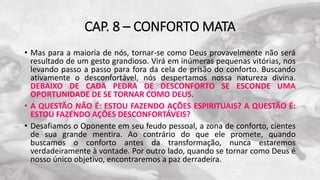 CAP. 8 – CONFORTO MATA
• Mas para a maioria de nós, tornar-se como Deus provavelmente não será
resultado de um gesto grandioso. Virá em inúmeras pequenas vitórias, nos
levando passo a passo para fora da cela de prisão do conforto. Buscando
ativamente o desconfortável, nós despertamos nossa natureza divina.
DEBAIXO DE CADA PEDRA DE DESCONFORTO SE ESCONDE UMA
OPORTUNIDADE DE SE TORNAR COMO DEUS.
• A QUESTÃO NÃO É: ESTOU FAZENDO AÇÕES ESPIRITUAIS? A QUESTÃO É:
ESTOU FAZENDO AÇÕES DESCONFORTÁVEIS?
• Desafiamos o Oponente em seu feudo pessoal, a zona de conforto, cientes
de sua grande mentira. Ao contrário do que ele promete, quando
buscamos o conforto antes da transformação, nunca estaremos
verdadeiramente à vontade. Por outro lado, quando se tornar como Deus é
nosso único objetivo, encontraremos a paz derradeira.
 