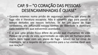 CAP. 9 – "O CORAÇÃO DAS PESSOAS
DESENCAMINHADAS É QUASE"
• Quando estamos numa prisão de segurança máxima, um plano de
fuga não é literatura escapista. Não é somente algo para passar o
tempo deitados em nossos beliches. Se for um plano de fuga
verdadeiro, ele inflamará nossos sonhos de liberdade e dominará
cada instante em que estivermos acordados.
• É aí que uma prisão física difere da prisão que chamamos de vida.
Porque na prisão da vida, acorrentado ao ego, um ser humano pode
muito bem topar com um plano de fuga - talvez, na luz cinza da
masmorra, ler a respeito de um caminho para a luz eterna. Qual será
sua reação?
 