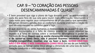 CAP. 9 – "O CORAÇÃO DAS PESSOAS
DESENCAMINHADAS É QUASE"
• É bem provável que siga o plano de fuga durante anos, se aventurando a
cada dia para fora de sua cela para reunir mais informação, retornando a
cada noite para regalar seus companheiros de prisão com o que aprendeu.
Ele jamais deixará a prisão, mas se confortará durante anos com a noção de
que ele está mesmo no caminho para a fuga.
• O que acorrenta os seres humanos à mediocridade do quase? O que nos
mantém escravizados é a falta de clareza quanto ao nosso objetivo no
mundo e a falta de clareza sobre a verdadeira abrangência e poder da
Fórmula de Deus. Depois que se aceita claramente como o único objetivo
o de tornar-se como Deus, não é possível ficarmos satisfeitos com o
simples compartilhar, meditar, orar ou fazer o bem. NOSSO OBJETIVO
NÃO É SER BOM. E NOS TORNARMOS COMO DEUS Em vez de um hobby, a
jornada para se tornar como Deus atinge a dimensão de uma luta de todo
coração conduzida a cada segundo que respiramos.
 