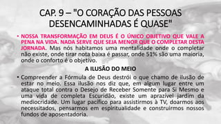 CAP. 9 – "O CORAÇÃO DAS PESSOAS
DESENCAMINHADAS É QUASE"
• NOSSA TRANSFORMAÇÃO EM DEUS É O ÚNICO OBJETIVO QUE VALE A
PENA NA VIDA. NADA SERVE QUE SEJA MENOR QUE O COMPLETAR DESTA
JORNADA. Mas nós habitamos uma mentalidade onde o completar
não existe, onde tirar nota baixa é passar, onde 51% são uma maioria,
onde o conforto é o objetivo.
A ILUSÃO DO MEIO
• Compreender a Fórmula de Deus destrói o que chamo de ilusão de
estar no meio. Essa ilusão nos diz que, em algum lugar entre um
ataque total contra o Desejo de Receber Somente para Si Mesmo e
uma vida de completa Escuridão, existe um aprazível jardim da
mediocridade. Um lugar pacífico para assistirmos à TV, doarmos aos
necessitados, pensarmos em espiritualidade e construirmos nossos
fundos de aposentadoria.
 