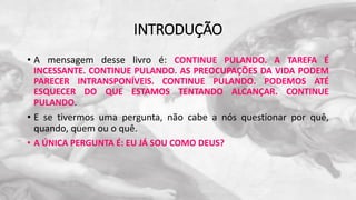 INTRODUÇÃO
• A mensagem desse livro é: CONTINUE PULANDO. A TAREFA É
INCESSANTE. CONTINUE PULANDO. AS PREOCUPAÇÕES DA VIDA PODEM
PARECER INTRANSPONÍVEIS. CONTINUE PULANDO. PODEMOS ATÉ
ESQUECER DO QUE ESTAMOS TENTANDO ALCANÇAR. CONTINUE
PULANDO.
• E se tivermos uma pergunta, não cabe a nós questionar por quê,
quando, quem ou o quê.
• A ÚNICA PERGUNTA É: EU JÁ SOU COMO DEUS?
 