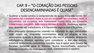 CAP. 9 – "O CORAÇÃO DAS PESSOAS
DESENCAMINHADAS É QUASE"
• Quebrar a ilusão conduz à compreensão de que o meio não existe. OU
ESTAMOS NO CAMINHO PARA A LUZ OU ESTAMOS NO CAMINHO PARA A
ESCURIDÃO. OU ESTAMOS NOS TORNANDO COMO DEUS OU ESTAMOS
COMETENDO SUICÍDIO. NÃO EXISTE OUTRA POSIÇÃO. Podemos rejeitar
isso, dizendo ser melodrama, e o Oponente espera que o façamos.
• Mas enquanto continuamos vivendo na natureza do ego, obcecados
com nosso eu, enquanto ronronamos para os elogios e nos
arrepiamos quando o devido respeito não nos é prestado, enquanto
satisfazemos desejos egoístas sem considerar a dor dos outros,
estamos lentamente cometendo suicídio. Isso é optar pelo Desejo de
Receber Somente para Si Mesmo. Numa encruzilhada, estamos
fazendo a escolha do sinal que diz DOR, SOFRIMENTO E MORTE.
 
