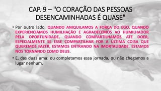 CAP. 9 – "O CORAÇÃO DAS PESSOAS
DESENCAMINHADAS É QUASE"
• Por outro lado, QUANDO ANIQUILAMOS A FORÇA DO EGO, QUANDO
EXPERIENCIAMOS HUMILHAÇÃO E AGRADECEMOS AO HUMILHADOR
PELA OPORTUNIDADE, QUANDO COMPARTILHAMOS ATE DOER,
ESPECIALMENTE SE ESSE COMPARTILHAR FOR A ÚLTIMA COISA QUE
QUEREMOS FAZER, ESTAMOS ENTRANDO NA IMORTALIDADE. ESTAMOS
NOS TORNANDO COMO DEUS.
• E, das duas uma: ou completamos essa jornada, ou não chegamos a
lugar nenhum.
 