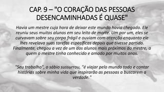 CAP. 9 – "O CORAÇÃO DAS PESSOAS
DESENCAMINHADAS É QUASE"
Havia um mestre cuja hora de deixar este mundo havia chegado. Ele
reuniu seus muitos alunos em seu leito de morte. Um por um, eles se
curvavam sobre seu corpo frágil e ouviam com atenção enquanto ele
lhes revelava suas tarefas específicas depois que tivesse partido.
Finalmente, chegou a vez de um dos alunos mais próximos do mestre, a
quem o mestre tinha conhecido e amado por muitos anos.
"Seu trabalho", o sábio sussurrou, "é viajar pelo mundo todo e contar
histórias sobre minha vida que inspirarão as pessoas a buscarem a
verdade."
 