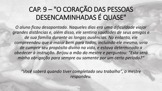 CAP. 9 – "O CORAÇÃO DAS PESSOAS
DESENCAMINHADAS É QUASE"
O aluno ficou desapontado. Naqueles dias era uma dificuldade viajar
grandes distâncias e, além disso, ele sentiria saudades de seus amigos e
de sua família durante as longas ausências. No entanto, ele
compreendeu que o maior bem para todos, incluindo ele mesmo, viria
de cumprir seu propósito divino na vida, e estava determinado a
obedecer à instrução. Beijou a mão do mestre e perguntou: "Esta será
minha obrigação para sempre ou somente por um certo período?“
"Você saberá quando tiver completado seu trabalho", o mestre
respondeu.
 