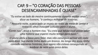 CAP. 9 – "O CORAÇÃO DAS PESSOAS
DESENCAMINHADAS É QUASE"
"Eu estive ao lado do mestre continuamente durante muitos anos",
disse ao homem, "e conheço milhares de histórias.
" Naquela noite, a casa toda se reuniu ao redor da mesa de jantar e
todos os olhos estavam voltados para o aluno.
"Conte-nos", disse o homem rico. "Eu creio que talvez você possa saber
uma história que esperei muito tempo para ouvir."
O aluno abriu a boca para falar, mas não conseguia pensar em nada
para dizer. Sua mente tinha dado um branco. Ao longo dos anos, tinha
contado inúmeras histórias, mas agora não estava conseguindo se
lembrar de nem uma única delas.
 