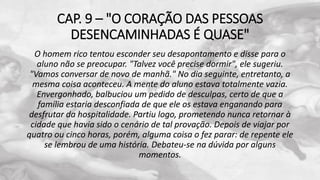 CAP. 9 – "O CORAÇÃO DAS PESSOAS
DESENCAMINHADAS É QUASE"
O homem rico tentou esconder seu desapontamento e disse para o
aluno não se preocupar. "Talvez você precise dormir", ele sugeriu.
"Vamos conversar de novo de manhã." No dia seguinte, entretanto, a
mesma coisa aconteceu. A mente do aluno estava totalmente vazia.
Envergonhado, balbuciou um pedido de desculpas, certo de que a
família estaria desconfiada de que ele os estava enganando para
desfrutar da hospitalidade. Partiu logo, prometendo nunca retornar à
cidade que havia sido o cenário de tal provação. Depois de viajar por
quatro ou cinco horas, porém, alguma coisa o fez parar: de repente ele
se lembrou de uma história. Debateu-se na dúvida por alguns
momentos.
 