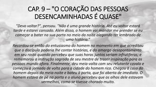 CAP. 9 – "O CORAÇÃO DAS PESSOAS
DESENCAMINHADAS É QUASE"
"Devo voltar?", pensou. "Não é uma grande história. Até eu voltar estará
tarde e estarei cansado. Além disso, o homem vai mandar me prender se eu
começar a bater na sua porta no meio da noite alegando ter lembrado de
uma história.“
Recordou-se então do entusiasmo do homem no momento em que acreditou
que o discípulo poderia lhe contar histórias, e do amargo desapontamento
em seu rosto quando percebeu que suas horas juntos seriam infrutíferas; e
rememorou a instrução sagrada de seu mestre de trazer inspiração para as
pessoas mundo afora. Finalmente, deu meia-volta com seu relutante cavalo e
começou a jornada de volta para a cidade do homem rico. Chegou à casa do
homem depois da meia-noite e bateu à porta, que foi aberta de imediato. O
homem estava de pé na porta e o aluno percebeu que os olhos dele estavam
vermelhos, como se tivesse chorado muito.
 