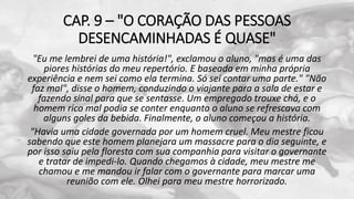 CAP. 9 – "O CORAÇÃO DAS PESSOAS
DESENCAMINHADAS É QUASE"
"Eu me lembrei de uma história!", exclamou o aluno, "mas é uma das
piores histórias do meu repertório. E baseada em minha própria
experiência e nem sei como ela termina. Só sei contar uma parte." "Não
faz mal", disse o homem, conduzindo o viajante para a sala de estar e
fazendo sinal para que se sentasse. Um empregado trouxe chá, e o
homem rico mal podia se conter enquanto o aluno se refrescava com
alguns goles da bebida. Finalmente, o aluno começou a história.
"Havia uma cidade governada por um homem cruel. Meu mestre ficou
sabendo que este homem planejara um massacre para o dia seguinte, e
por isso saiu pela floresta com sua companhia para visitar o governante
e tratar de impedi-lo. Quando chegamos à cidade, meu mestre me
chamou e me mandou ir falar com o governante para marcar uma
reunião com ele. Olhei para meu mestre horrorizado.
 
