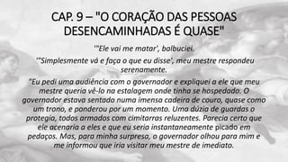 CAP. 9 – "O CORAÇÃO DAS PESSOAS
DESENCAMINHADAS É QUASE"
'"Ele vai me matar', balbuciei.
'"Simplesmente vá e faça o que eu disse', meu mestre respondeu
serenamente.
"Eu pedi uma audiência com o governador e expliquei a ele que meu
mestre queria vê-lo na estalagem onde tinha se hospedado. O
governador estava sentado numa imensa cadeira de couro, quase como
um trono, e ponderou por um momento. Uma dúzia de guardas o
protegia, todos armados com cimitarras reluzentes. Parecia certo que
ele acenaria a eles e que eu seria instantaneamente picado em
pedaços. Mas, para minha surpresa, o governador olhou para mim e
me informou que iria visitar meu mestre de imediato.
 