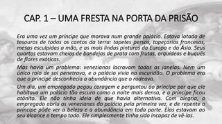 CAP. 1 – UMA FRESTA NA PORTA DA PRISÃO
Era uma vez um príncipe que morava num grande palácio. Estava lotado de
tesouros de todos os cantos da terra: tapetes persas, tapeçarias francesas,
mesas esculpidas a mão, e as mais lindas pinturas da Europa e da Ásia. Seus
quartos estavam cheios de bandejas de prata com frutas, orquídeas e buquês
de flores exóticas.
Mas havia um problema: venezianas lacravam todas as janelas. Nem um
único raio de sol penetrava, e o palácio vivia na escuridão. O problema era
que o príncipe desconhecia a abundância que o rodeava.
Um dia, um empregado pegou coragem e perguntou ao príncipe por que ele
habitava um palácio tão escuro como a noite mais densa, e o príncipe ficou
atônito. Ele não tinha ideia de que havia alternativa. Com alegria, o
empregado abriu as venezianas do palácio pela primeira vez, e de repente o
príncipe pôde ver a beleza e a abundância em toda parte. Elas estavam ao
seu alcance o tempo todo. Ele simplesmente tinha sido incapaz de vê-las.
 