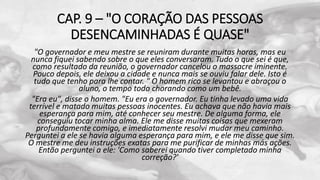 CAP. 9 – "O CORAÇÃO DAS PESSOAS
DESENCAMINHADAS É QUASE"
"O governador e meu mestre se reuniram durante muitas horas, mas eu
nunca fiquei sabendo sobre o que eles conversaram. Tudo o que sei é que,
como resultado da reunião, o governador cancelou o massacre iminente.
Pouco depois, ele deixou a cidade e nunca mais se ouviu falar dele. Isto é
tudo que tenho para lhe contar. " O homem rico se levantou e abraçou o
aluno, o tempo todo chorando como um bebê.
"Era eu", disse o homem. "Eu era o governador. Eu tinha levado uma vida
terrível e matado muitas pessoas inocentes. Eu achava que não havia mais
esperança para mim, até conhecer seu mestre. De alguma forma, ele
conseguiu tocar minha alma. Ele me disse muitas coisas que mexeram
profundamente comigo, e imediatamente resolvi mudar meu caminho.
Perguntei a ele se havia alguma esperança para mim, e ele me disse que sim.
O mestre me deu instruções exatas para me purificar de minhas más ações.
Então perguntei a ele: 'Como saberei quando tiver completado minha
correção?'
 
