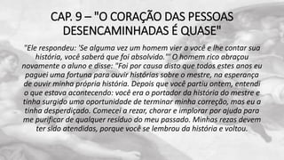CAP. 9 – "O CORAÇÃO DAS PESSOAS
DESENCAMINHADAS É QUASE"
"Ele respondeu: 'Se alguma vez um homem vier a você e lhe contar sua
história, você saberá que foi absolvido."' O homem rico abraçou
novamente o aluno e disse: "Foi por causa disto que todos estes anos eu
paguei uma fortuna para ouvir histórias sobre o mestre, na esperança
de ouvir minha própria história. Depois que você partiu ontem, entendi
o que estava acontecendo: você era o portador da história do mestre e
tinha surgido uma oportunidade de terminar minha correção, mas eu a
tinha desperdiçado. Comecei a rezar, chorar e implorar por ajuda para
me purificar de qualquer resíduo do meu passado. Minhas rezas devem
ter sido atendidas, porque você se lembrou da história e voltou.
 