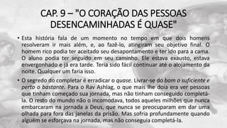 CAP. 9 – "O CORAÇÃO DAS PESSOAS
DESENCAMINHADAS É QUASE"
• Esta história fala de um momento no tempo em que dois homens
resolveram ir mais além, e, ao fazê-lo, atingiram seu objetivo final. O
homem rico podia ter aceitado seu desapontamento e ter ido para a cama.
O aluno podia ter seguido em seu caminho. Ele estava exausto, estava
envergonhado e já era tarde. Teria sido fácil continuar até o alojamento da
noite. Qualquer um faria isso.
• O segredo do completar é erradicar o quase. Livrar-se do bom o suficiente e
perto o bastante. Para o Rav Ashlag, o que mais lhe doía era ver pessoas
que tinham começado sua jornada, mas não tinham conseguido completá-
la. O resto do mundo não o incomodava, todos aqueles milhões que nunca
embarcaram na jornada a Deus, que nunca se preocuparam em dar uma
olhada para fora das janelas da prisão. Mas sofria profundamente quando
alguém se esforçava na jornada, mas não conseguia completá-la.
 