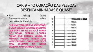 CAP. 9 – "O CORAÇÃO DAS PESSOAS
DESENCAMINHADAS É QUASE"
• Rav Ashlag falava
frequentemente sobre
persistência. Ele dizia:
• "HÁ UM TESOURO EM SEU SÓTÃO,
E UMA ESCADA COM DEZ DEGRAUS
QUE SOBE ATÉ LA. SE VOCÊ PARAR
NO NONO DEGRAU. PODERÁ
ACHAR QUE CHEGOU LONGE. O
MUNDO PODERÁ PENSAR QUE
VOCÊ CHEGOU LONGE. MAS VOCÊ
ESTÁ SOMENTE NO NONO
DEGRAU. NÃO GANHOU NADA.“
 