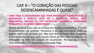 CAP. 9 – "O CORAÇÃO DAS PESSOAS
DESENCAMINHADAS É QUASE"
• PARA TODA A HUMANIDADE QUE TIVER PARADO NO NONO DEGRAU, A
MENSAGEM É SIMPLES: VOCÊ FEZ A PERGUNTA ERRADA. VOCÊ
PERGUNTOU: QUANTO EU SOU ESPIRITUAL? QUANDO A VERDADEIRA
PERGUNTA É: EU JÁ SOU COMO DEUS?
• Tornar-se como Deus não se encaixa em nossos cronogramas. É muito
inconveniente, na verdade. Passamos a ter que subordinar todos os
outros interesses perante isto. Não tem dias de folga. Mas chegamos
à compreensão de que, com nossas almas penduradas na balança, as
distrações da vida não passam de insanidade. Persegui-las é como
ficar assistindo à TV enquanto a casa pega fogo.
• O ESFORÇO RESOLUTO É O REQUISITO PARA A TRANSFORMAÇÃO.
 