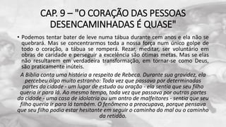 CAP. 9 – "O CORAÇÃO DAS PESSOAS
DESENCAMINHADAS É QUASE"
• Podemos tentar bater de leve numa tábua durante cem anos e ela não se
quebrará. Mas se concentrarmos toda a nossa força num único golpe de
todo o coração, a tábua se romperá. Rezar, meditar, ser voluntário em
obras de caridade e perseguir a excelência são ótimas metas. Mas se elas
não resultarem em verdadeira transformação, em tornar-se como Deus,
são praticamente inúteis.
A Bíblia conta uma história a respeito de Rebeca. Durante sua gravidez, ela
percebeu algo muito estranho: Toda vez que passava por determinadas
partes da cidade - um lugar de estudo ou oração - ela sentia que seu filho
queria ir para lá. Ao mesmo tempo, toda vez que passava por outras partes
da cidade - uma casa de idolatria ou um antro de malfeitores - sentia que seu
filho queria ir para lá também. O fenômeno a preocupava, porque pensava
que seu filho podia estar hesitante em seguir o caminho do mal ou o caminho
da retidão.
 