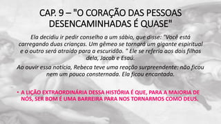 CAP. 9 – "O CORAÇÃO DAS PESSOAS
DESENCAMINHADAS É QUASE"
Ela decidiu ir pedir conselho a um sábio, que disse: "Você está
carregando duas crianças. Um gêmeo se tornará um gigante espiritual
e o outro será atraído para a escuridão. " Ele se referia aos dois filhos
dela, Jacob e Esaú.
Ao ouvir essa notícia, Rebeca teve uma reação surpreendente: não ficou
nem um pouco consternada. Ela ficou encantada.
• A LIÇÃO EXTRAORDINÁRIA DESSA HISTÓRIA É QUE, PARA A MAIORIA DE
NÓS, SER BOM É UMA BARREIRA PARA NOS TORNARMOS COMO DEUS.
 