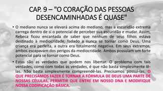 CAP. 9 – "O CORAÇÃO DAS PESSOAS
DESENCAMINHADAS É QUASE"
• O mediano nunca se elevará acima do mediano, mas a escuridão extrema
carrega dentro de si o potencial de perceber sua escuridão e mudar. Assim,
Rebeca ficou encantada de saber que nenhum de seus filhos estava
destinado à mediocridade, fadado a nunca se tornar como Deus. Uma
criança era perfeita, a outra era totalmente negativa. Em seus extremos,
ambos escapavam dos perigos da mediocridade. Ambos possuíam um forte
potencial para se tornar como Deus.
• Estas são as verdades que podem nos libertar. O problema com tais
verdades, como com todas as verdades, é que não basta simplesmente lê-
las. Não basta simplesmente compreendê-las. Precisamos possuí-las. O
QUE PRECISAMOS FAZER É TORNAR A FÓRMULA DE DEUS UMA PARTE DE
NOSSAS CÉLULAS, PERMITIR QUE ENTRE EM NOSSO DNA E MODIFIQUE
NOSSA CODIFICAÇÃO BÁSICA.
 