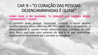 CAP. 9 – "O CORAÇÃO DAS PESSOAS
DESENCAMINHADAS É QUASE"
• COMO DISSE O REI SALOMÃO, "O CORAÇÃO DAS PESSOAS DESEN-
CAMINHADAS É "QUASE".
• O caminho pode parecer impossível, contudo é nosso destino
transformarmos nossa natureza. Por fim, todos nós o atingiremos. A
única pergunta é, quanto tempo adiaremos isso, a jornada de volta
para Deus, que está mais próximo do que o ar que respiramos,
constantemente presente até a jornada se completar.
 