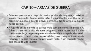 CAP. 10 – ARMAS DE GUERRA
• Estamos propondo a fuga da maior prisão de segurança máxima
jamais construída. Sendo assim, não é uma simples questão de se
esgueirar quando o guarda estiver dormindo. Nesta prisão, o guarda
nunca dorme.
• A fuga da prisão da vida se parece mais com um combate armado. O
Zohar chama nossa vida de zona de guerra, uma incessante batalha
contra uma força negativa que opera dentro da nossa pele, dentro do
nosso cérebro, dentro das nossas células, nos consigna à existência
robótica, e depois como recompensa nos mata. É um combate mortal
pela causa da vida imortal.
 