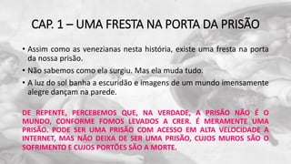 CAP. 1 – UMA FRESTA NA PORTA DA PRISÃO
• Assim como as venezianas nesta história, existe uma fresta na porta
da nossa prisão.
• Não sabemos como ela surgiu. Mas ela muda tudo.
• A luz do sol banha a escuridão e imagens de um mundo imensamente
alegre dançam na parede.
DE REPENTE, PERCEBEMOS QUE, NA VERDADE, A PRISÃO NÃO É O
MUNDO, CONFORME FOMOS LEVADOS A CRER. É MERAMENTE UMA
PRISÃO. PODE SER UMA PRISÃO COM ACESSO EM ALTA VELOCIDADE A
INTERNET, MAS NÃO DEIXA DE SER UMA PRISÃO, CUJOS MUROS SÃO O
SOFRIMENTO E CUJOS PORTÕES SÃO A MORTE.
 