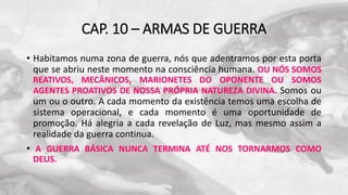 CAP. 10 – ARMAS DE GUERRA
• Habitamos numa zona de guerra, nós que adentramos por esta porta
que se abriu neste momento na consciência humana. OU NÓS SOMOS
REATIVOS, MECÂNICOS, MARIONETES DO OPONENTE OU SOMOS
AGENTES PROATIVOS DE NOSSA PRÓPRIA NATUREZA DIVINA. Somos ou
um ou o outro. A cada momento da existência temos uma escolha de
sistema operacional, e cada momento é uma oportunidade de
promoção. Há alegria a cada revelação de Luz, mas mesmo assim a
realidade da guerra continua.
• A GUERRA BÁSICA NUNCA TERMINA ATÉ NOS TORNARMOS COMO
DEUS.
 