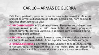 CAP. 10 – ARMAS DE GUERRA
• Este livro, portanto, pode ser visto de uma outra maneira: ele é um
arsenal de armas à disposição na luta por nossa alma, num campo de
batalhas chamado nossa vida.
• O RECONHECIMENTO é a primeira arma. Devemos reconhecer que
vivemos numa prisão, e não num hotel de luxo, porque o
reconhecimento provoca urgência, e somente com urgência o fervor
para a fuga pode começar.
• A RECUSA é a segunda arma. Somente na recusa em aceitar a morte e
o sofrimento como realidades finais o poder da ação pode começar.
• A FÓRMULA DE DEUS é a terceira arma. Somente com absoluta clareza
e concentração no objetivo final e nos meios para se chegar lá
podemos abrir caminho através dos muros e nos tornar como Deus.
 