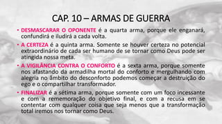 CAP. 10 – ARMAS DE GUERRA
• DESMASCARAR O OPONENTE é a quarta arma, porque ele enganará,
confundirá e iludirá a cada volta.
• A CERTEZA é a quinta arma. Somente se houver certeza no potencial
extraordinário de cada ser humano de se tornar como Deus pode ser
atingida nossa meta.
• A VIGILÂNCIA CONTRA O CONFORTO é a sexta arma, porque somente
nos afastando da armadilha mortal do conforto e mergulhando com
alegria no âmbito do desconforto podemos começar a destruição do
ego e o compartilhar transformador.
• FINALIZAR é a sétima arma, porque somente com um foco incessante
e com a rememoração do objetivo final, e com a recusa em se
contentar com qualquer coisa que seja menos que a transformação
total iremos nos tornar como Deus.
 