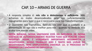 CAP. 10 – ARMAS DE GUERRA
• A resposta simples é: nós não o detestamos o suficiente. Não
achamos os males desencadeados pelo ego suficientemente
repugnantes para fazer o que é necessário para nos transformarmos.
• O Oponente nos hipnotizou, fazendo-nos crer que o cuidado e a
alimentação do ego são o melhor para nós - quando na verdade isso
acaba com nossas vidas.
• NESTA BATALHA, NOSSA VANTAGEM ESTÁ NA NATUREZA DE NOSSA
ESSÊNCIA DE AUTOMATICAMENTE REJEITAR TUDO QUE PERCEBE COMO
NEGATIVO. ASSIM, É VITALMENTE IMPORTANTE RECONHECER A
NEGATIVIDADE. NOSSO TRABALHO NÃO É TANTO NOS LIVRAR DA
NEGATIVIDADE, MAS SIMPLESMENTE ENXERGÁ- LA. O PROCESSO DE
ENXERGÁ-LA É SINÔNIMO DE EXPULSÁ-LA.
 
