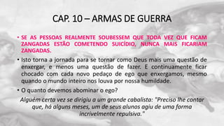 CAP. 10 – ARMAS DE GUERRA
• SE AS PESSOAS REALMENTE SOUBESSEM QUE TODA VEZ QUE FICAM
ZANGADAS ESTÃO COMETENDO SUICÍDIO, NUNCA MAIS FICARIAM
ZANGADAS.
• Isto torna a jornada para se tornar como Deus mais uma questão de
enxergar, e menos uma questão de fazer. E continuamente ficar
chocado com cada novo pedaço de ego que enxergamos, mesmo
quando o mundo inteiro nos louva por nossa humildade.
• O quanto devemos abominar o ego?
Alguém certa vez se dirigiu a um grande cabalista: "Preciso lhe contar
que, há alguns meses, um de seus alunos agiu de uma forma
incrivelmente repulsiva."
 